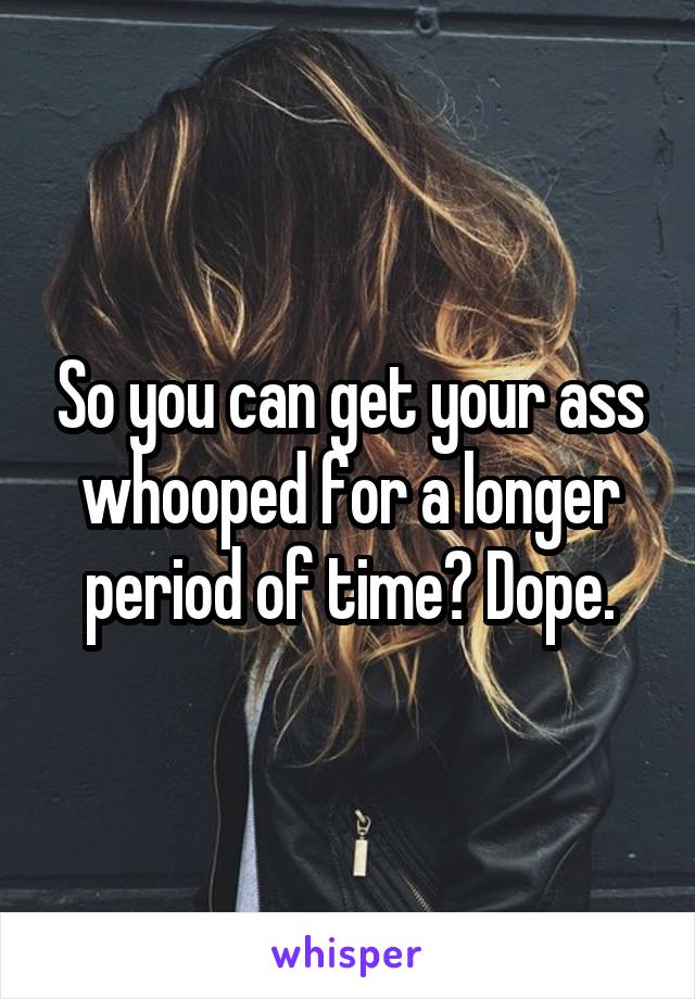So you can get your ass whooped for a longer period of time? Dope.