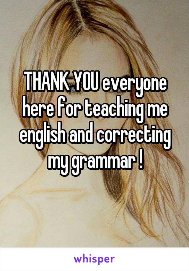 THANK YOU everyone here for teaching me english and correcting my grammar !
