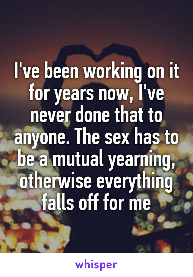 I've been working on it for years now, I've never done that to anyone. The sex has to be a mutual yearning, otherwise everything falls off for me