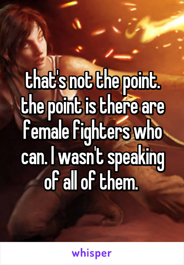 that's not the point. the point is there are female fighters who can. I wasn't speaking of all of them. 