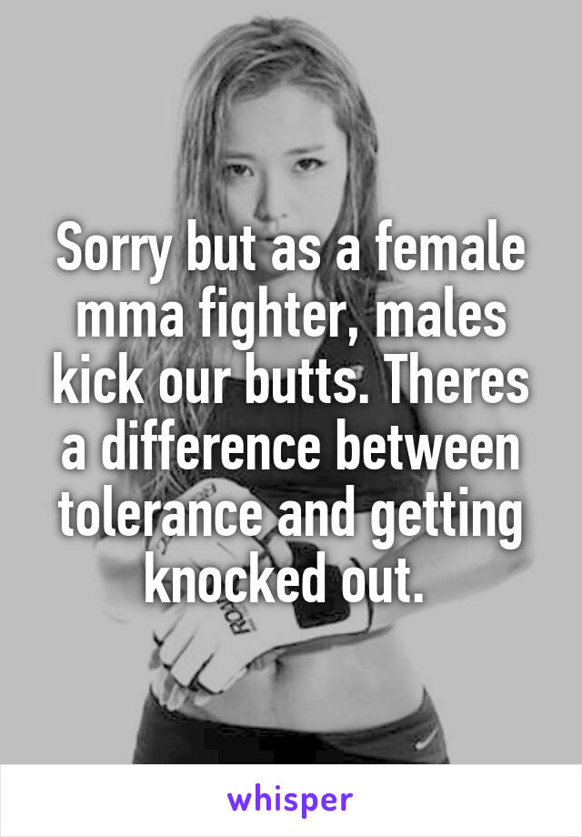 Sorry but as a female mma fighter, males kick our butts. Theres a difference between tolerance and getting knocked out. 
