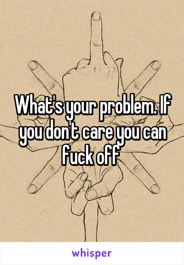 What's your problem. If you don't care you can fuck off 