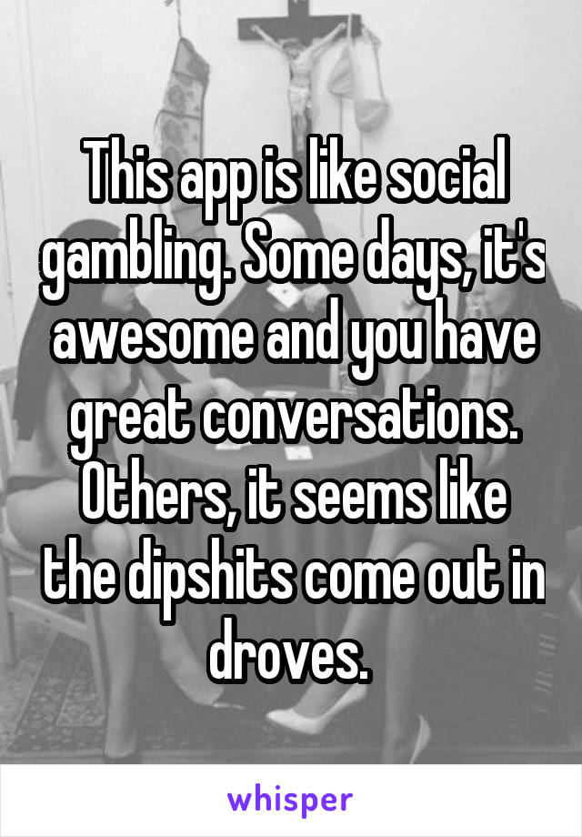 This app is like social gambling. Some days, it's awesome and you have great conversations. Others, it seems like the dipshits come out in droves. 