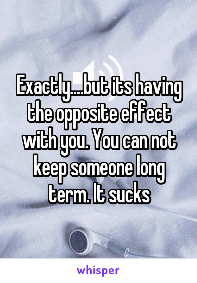 Exactly....but its having the opposite effect with you. You can not keep someone long term. It sucks