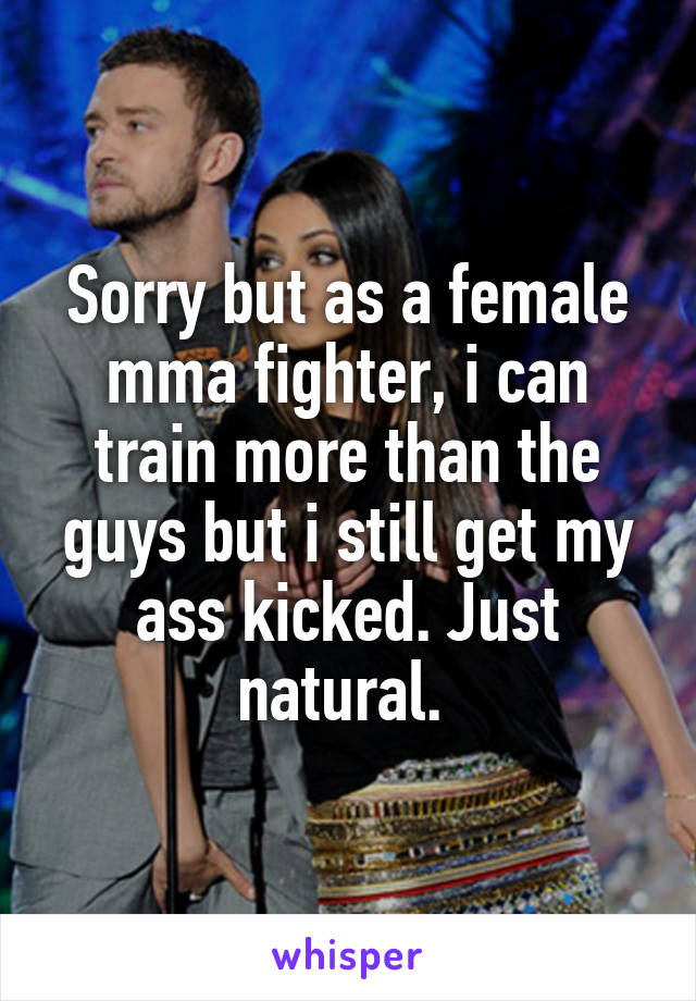 Sorry but as a female mma fighter, i can train more than the guys but i still get my ass kicked. Just natural. 