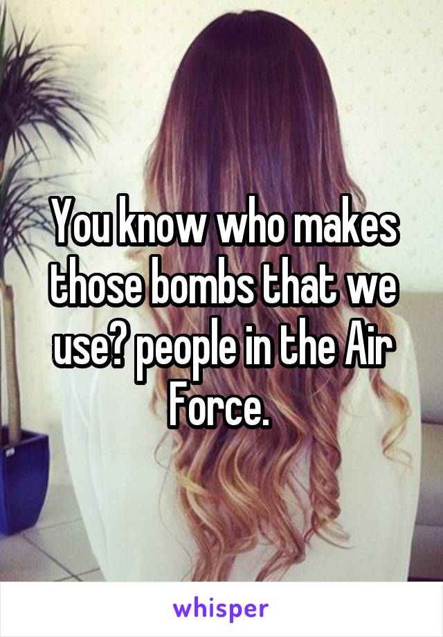 You know who makes those bombs that we use? people in the Air Force. 