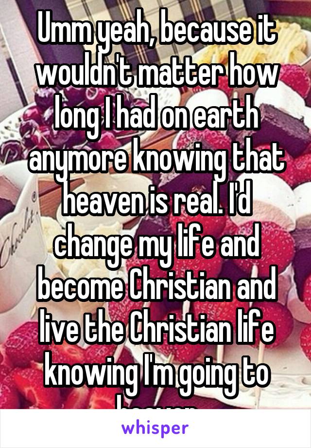 Umm yeah, because it wouldn't matter how long I had on earth anymore knowing that heaven is real. I'd change my life and become Christian and live the Christian life knowing I'm going to heaven