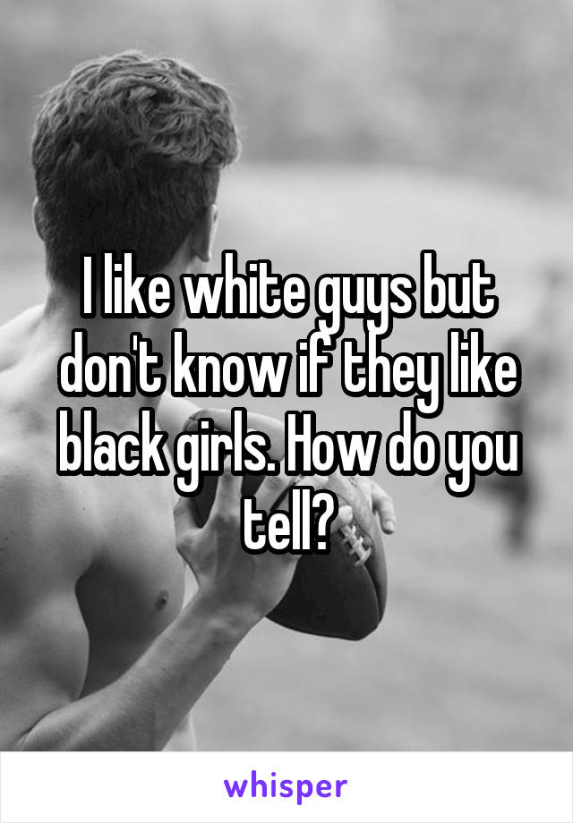 I like white guys but don't know if they like black girls. How do you tell?