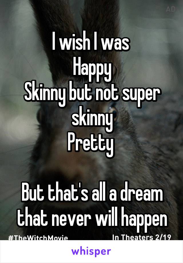 I wish I was 
Happy
Skinny but not super skinny
Pretty 

But that's all a dream that never will happen