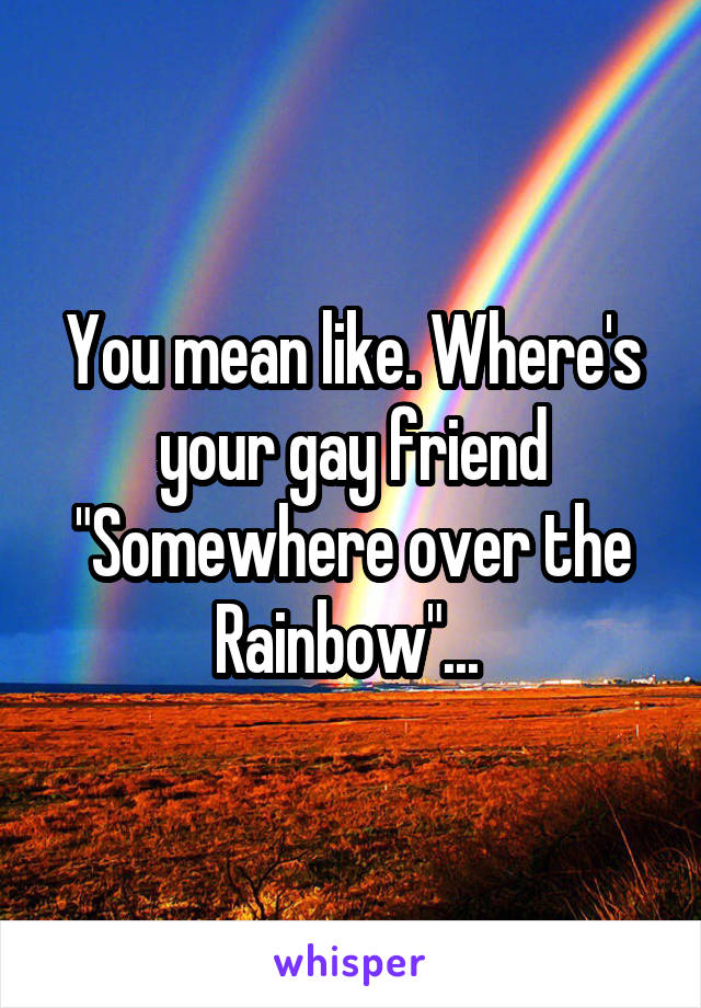 You mean like. Where's your gay friend "Somewhere over the Rainbow"... 