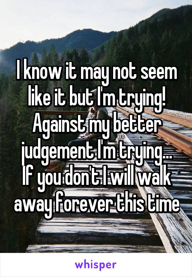 I know it may not seem like it but I'm trying!
Against my better judgement I'm trying...
If you don't I will walk away forever this time