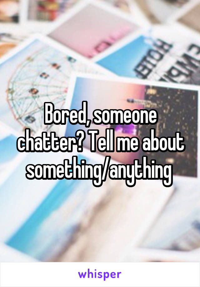 Bored, someone chatter? Tell me about something/anything 