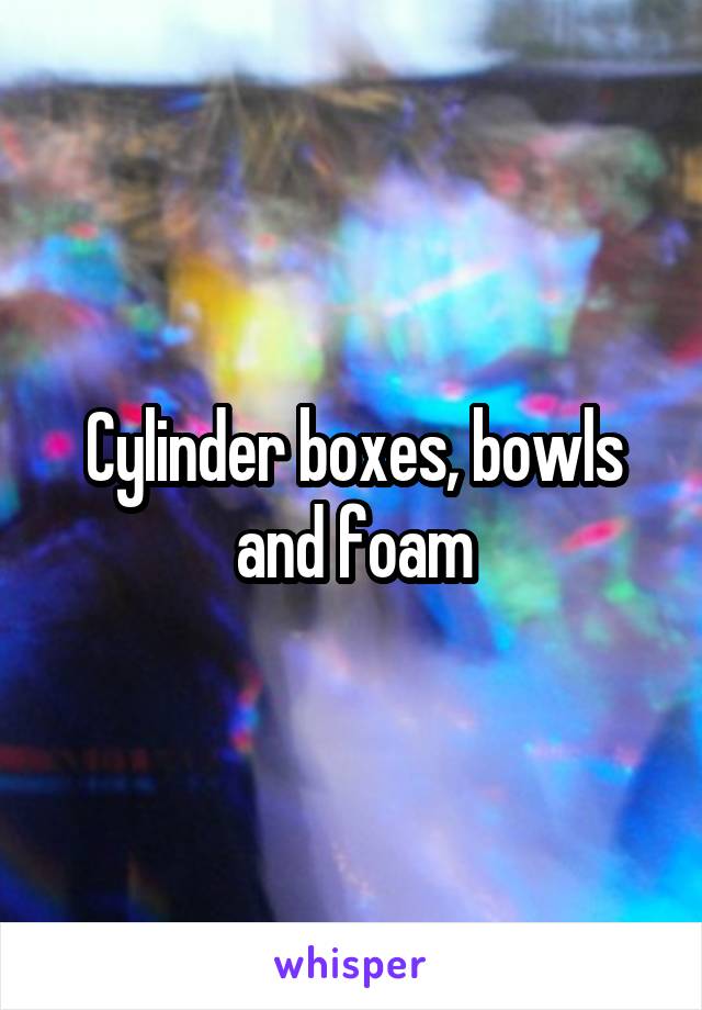 Cylinder boxes, bowls and foam