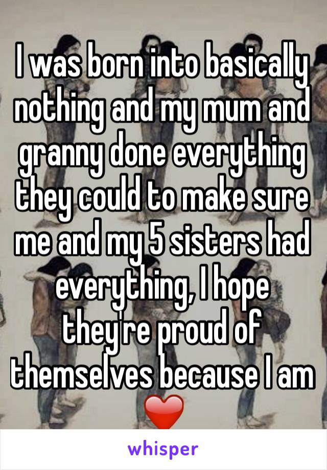 I was born into basically nothing and my mum and granny done everything they could to make sure me and my 5 sisters had everything, I hope they're proud of themselves because I am ❤️