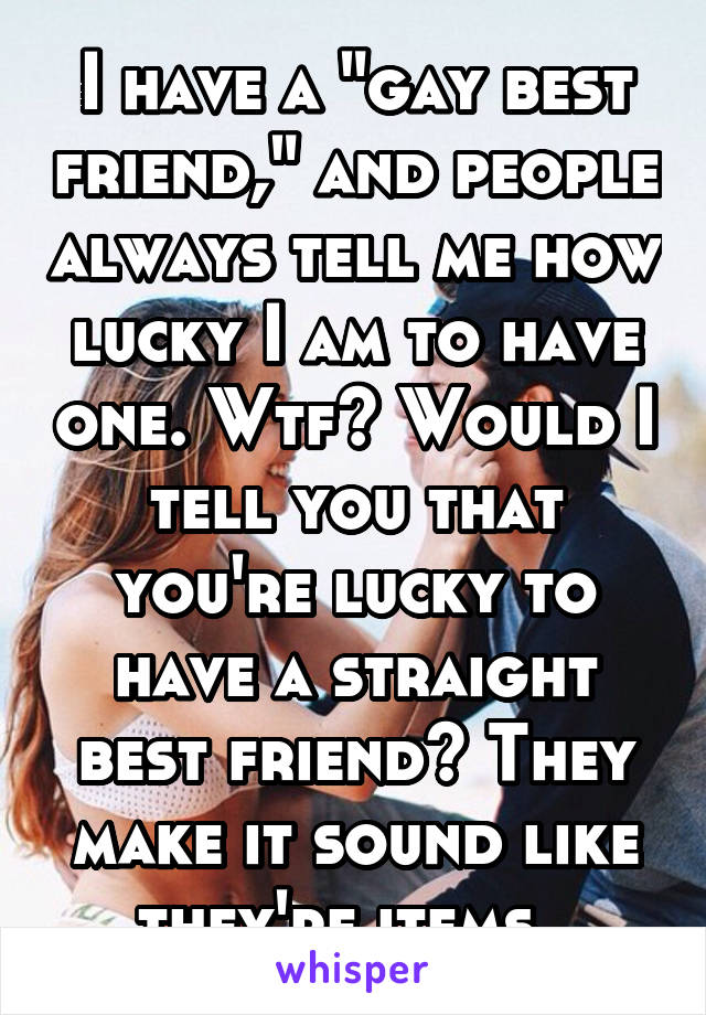 I have a "gay best friend," and people always tell me how lucky I am to have one. Wtf? Would I tell you that you're lucky to have a straight best friend? They make it sound like they're items. 