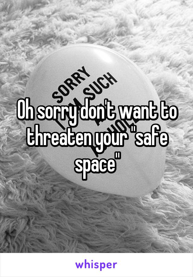 Oh sorry don't want to threaten your "safe space"