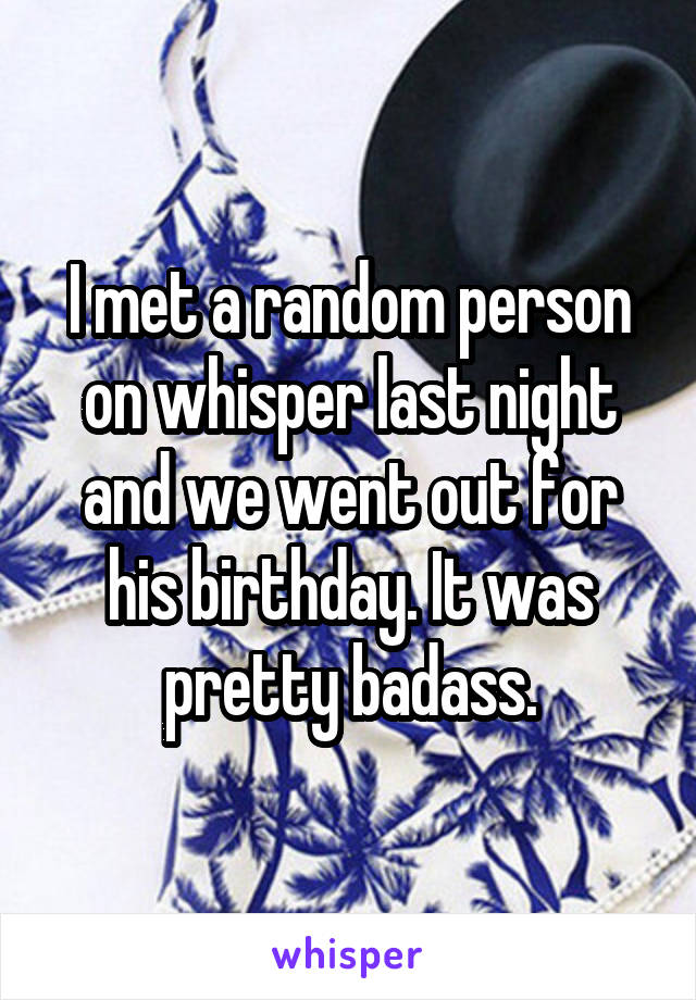 I met a random person on whisper last night and we went out for his birthday. It was pretty badass.