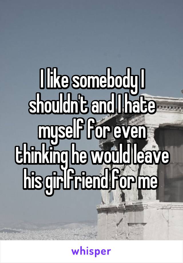 I like somebody I shouldn't and I hate myself for even thinking he would leave his girlfriend for me 