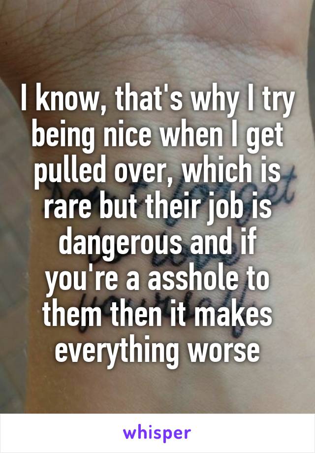 I know, that's why I try being nice when I get pulled over, which is rare but their job is dangerous and if you're a asshole to them then it makes everything worse