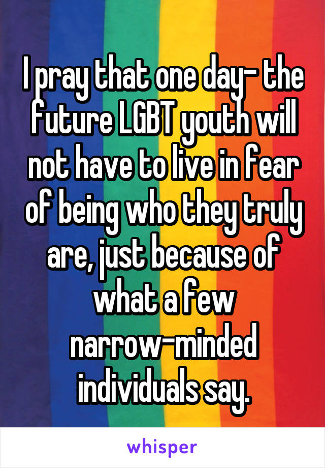 I pray that one day- the future LGBT youth will not have to live in fear of being who they truly are, just because of what a few narrow-minded individuals say.