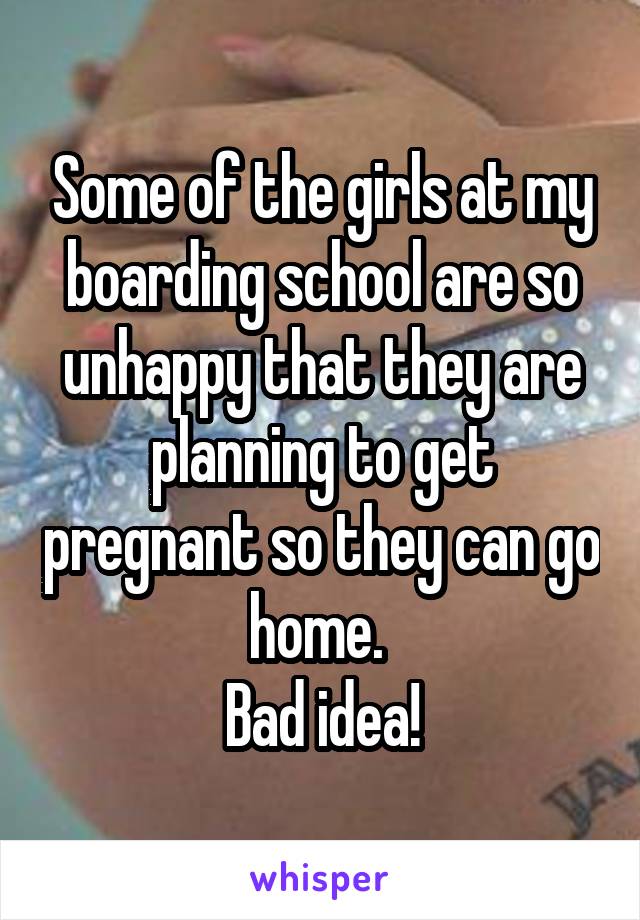 Some of the girls at my boarding school are so unhappy that they are planning to get pregnant so they can go home. 
Bad idea!