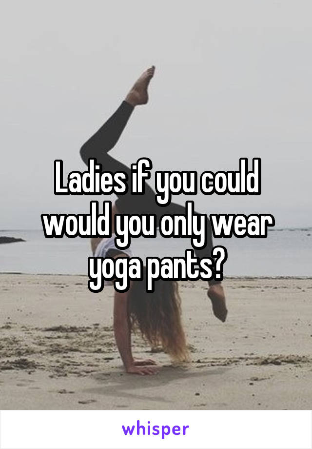 Ladies if you could would you only wear yoga pants?
