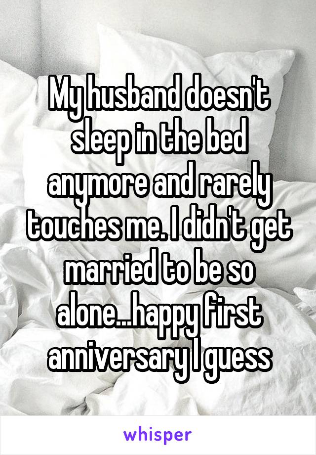 My husband doesn't sleep in the bed anymore and rarely touches me. I didn't get married to be so alone...happy first anniversary I guess