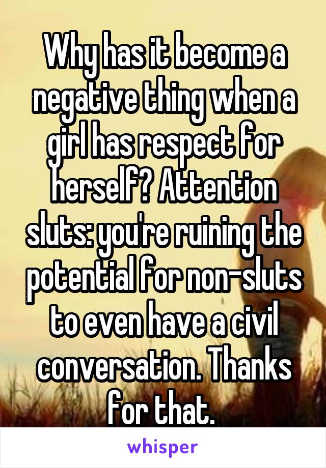 Why has it become a negative thing when a girl has respect for herself? Attention sluts: you're ruining the potential for non-sluts to even have a civil conversation. Thanks for that. 