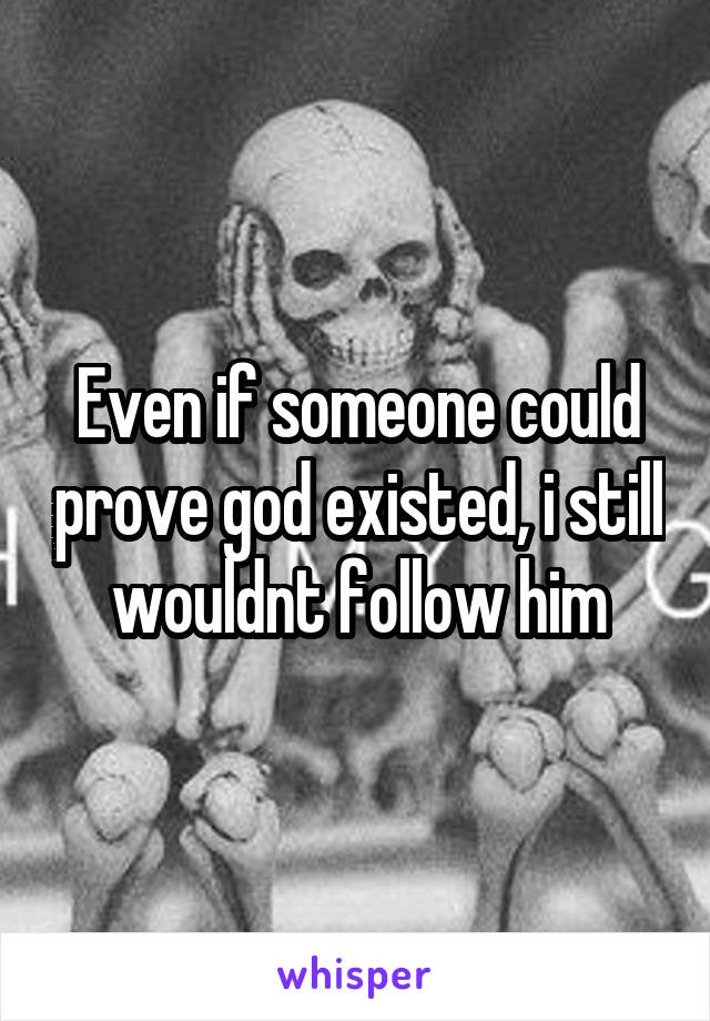 Even if someone could prove god existed, i still wouldnt follow him