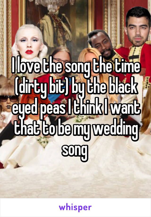 I love the song the time (dirty bit) by the black eyed peas I think I want that to be my wedding song 
