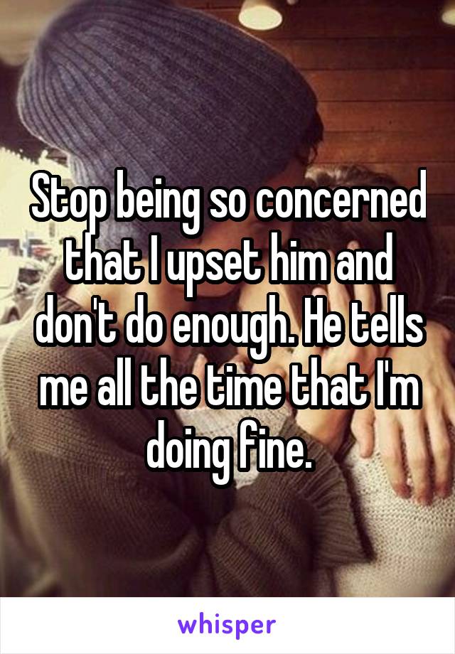 Stop being so concerned that I upset him and don't do enough. He tells me all the time that I'm doing fine.