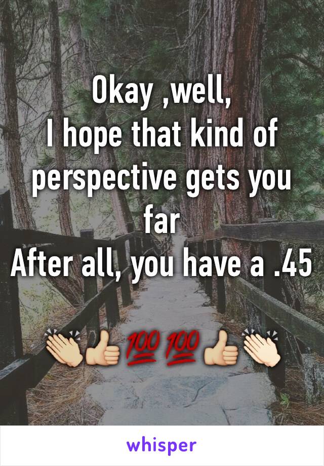 Okay ,well,
I hope that kind of perspective gets you far 
After all, you have a .45

👏🏼👍🏼💯💯👍🏼👏🏻