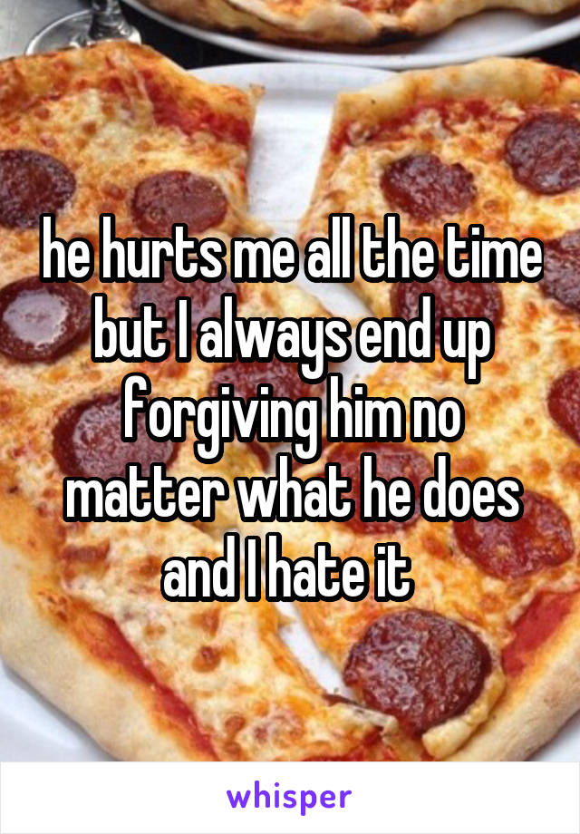 he hurts me all the time but I always end up forgiving him no matter what he does and I hate it 