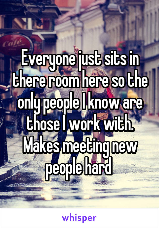Everyone just sits in there room here so the only people I know are those I work with. Makes meeting new people hard 