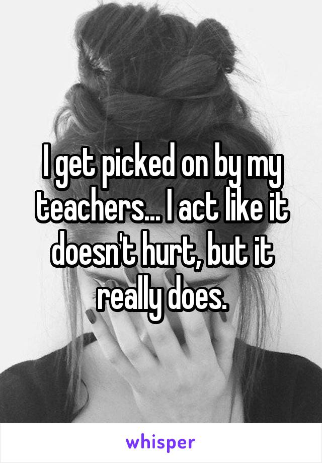 I get picked on by my teachers... I act like it doesn't hurt, but it really does.