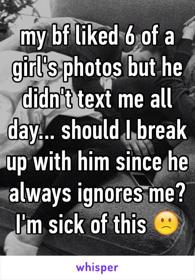 my bf liked 6 of a girl's photos but he didn't text me all day... should I break up with him since he always ignores me? I'm sick of this 🙁