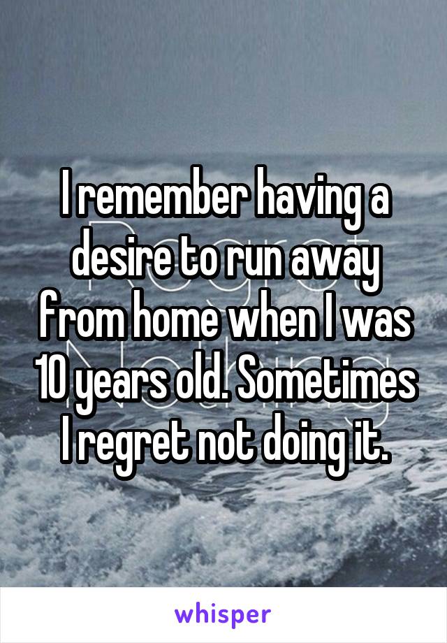 I remember having a desire to run away from home when I was 10 years old. Sometimes I regret not doing it.