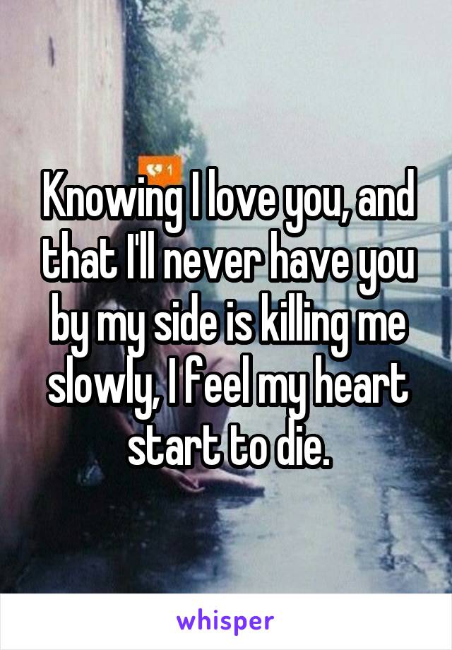 Knowing I love you, and that I'll never have you by my side is killing me slowly, I feel my heart start to die.