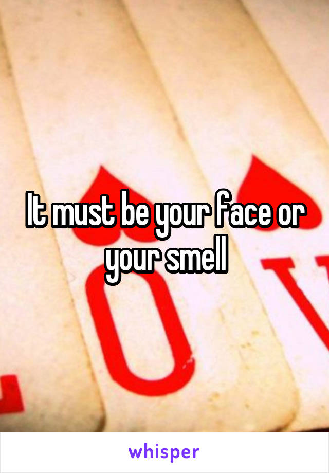It must be your face or your smell