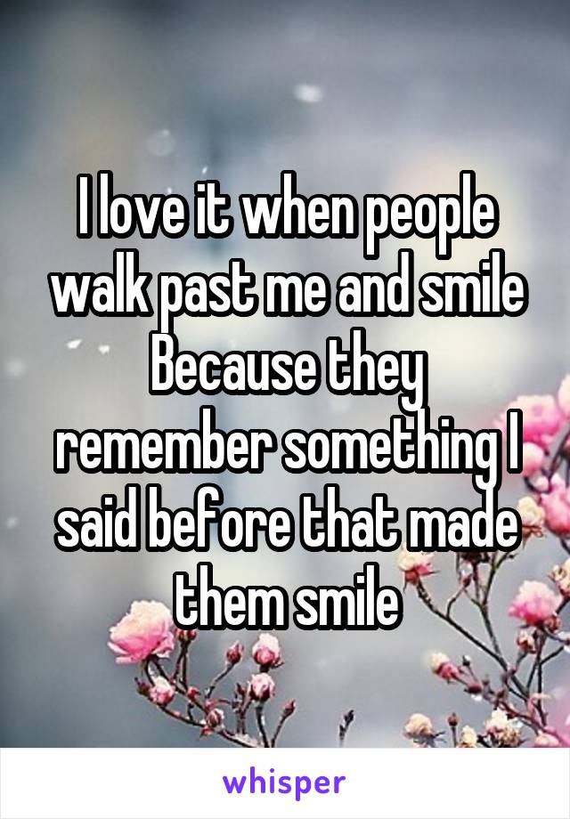 I love it when people walk past me and smile
Because they remember something I said before that made them smile