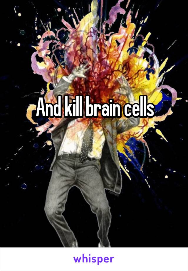 And kill brain cells
 
