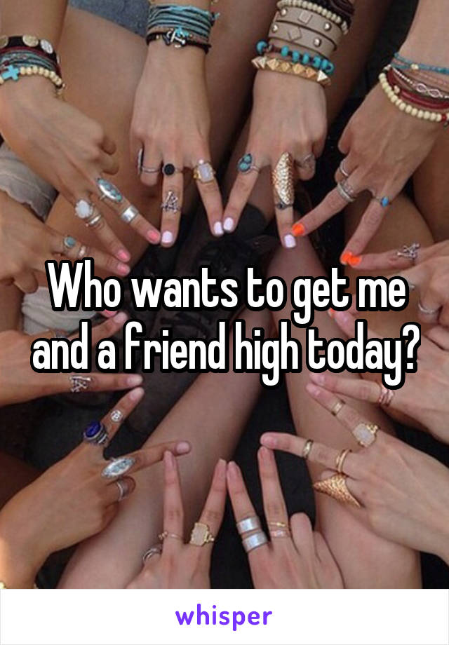 Who wants to get me and a friend high today?