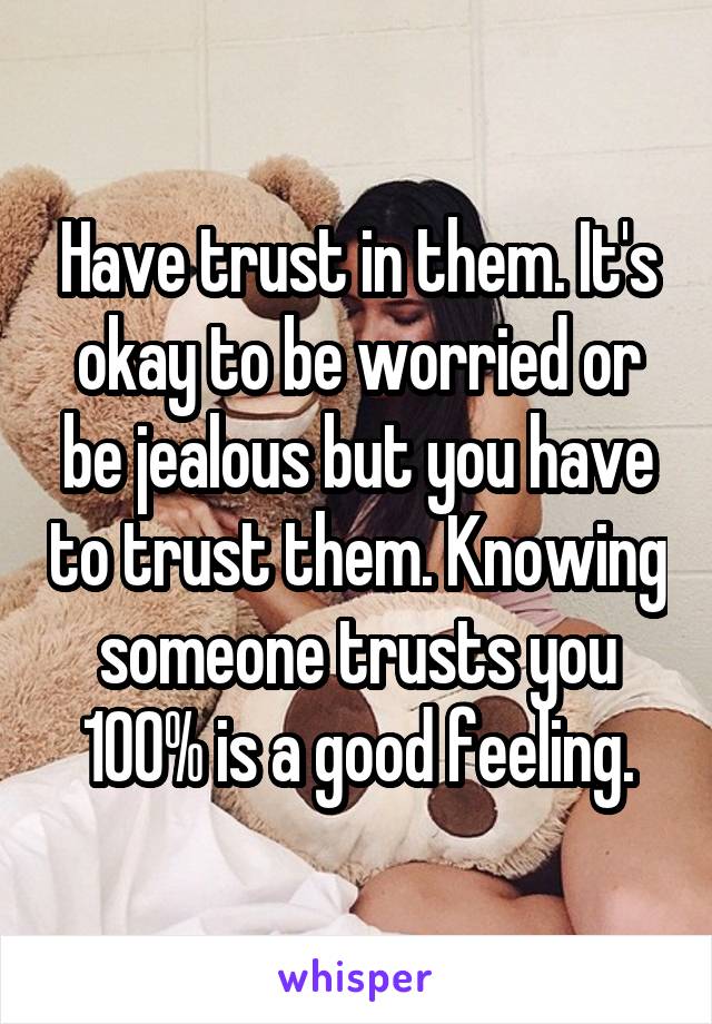 Have trust in them. It's okay to be worried or be jealous but you have to trust them. Knowing someone trusts you 100% is a good feeling.