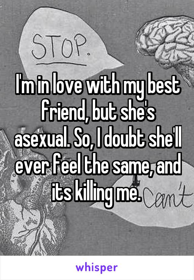 I'm in love with my best friend, but she's asexual. So, I doubt she'll ever feel the same, and its killing me. 