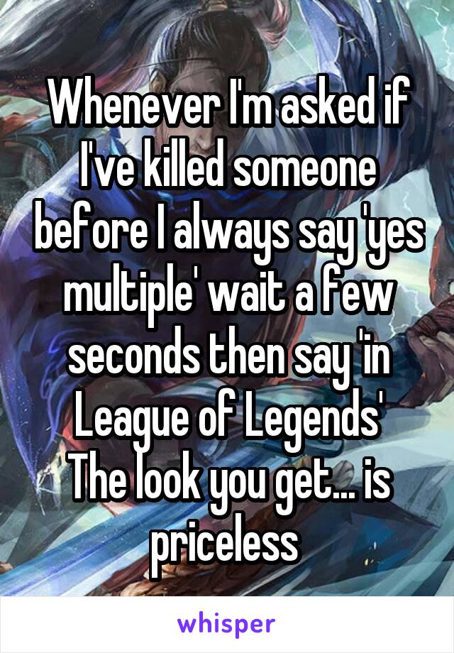 Whenever I'm asked if I've killed someone before I always say 'yes multiple' wait a few seconds then say 'in League of Legends'
The look you get... is priceless 