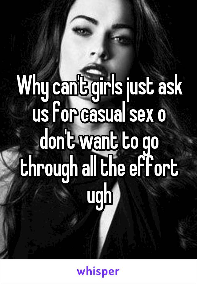 Why can't girls just ask us for casual sex o don't want to go through all the effort ugh