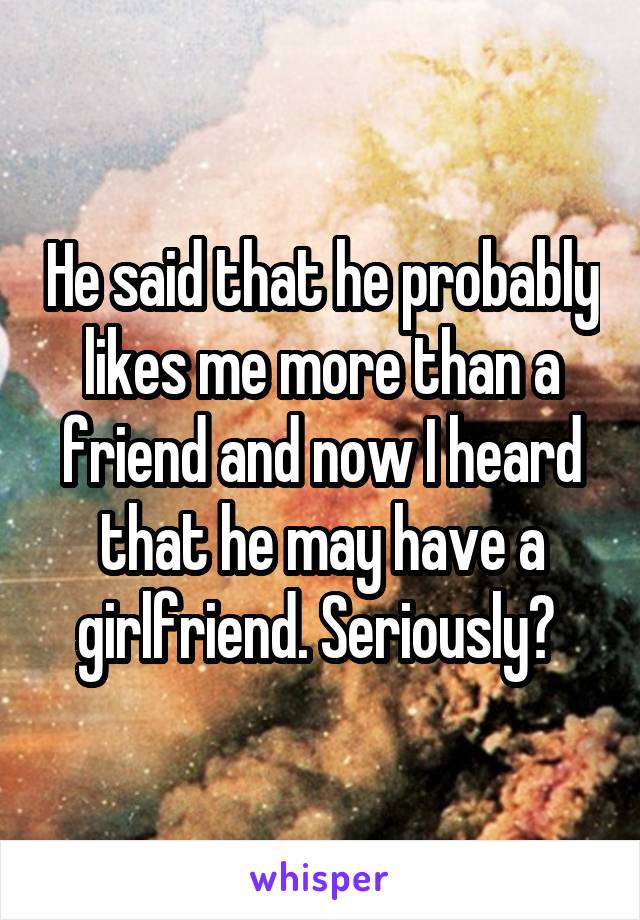 He said that he probably likes me more than a friend and now I heard that he may have a girlfriend. Seriously? 
