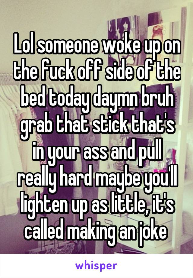 Lol someone woke up on the fuck off side of the bed today daymn bruh grab that stick that's in your ass and pull really hard maybe you'll lighten up as little, it's called making an joke 