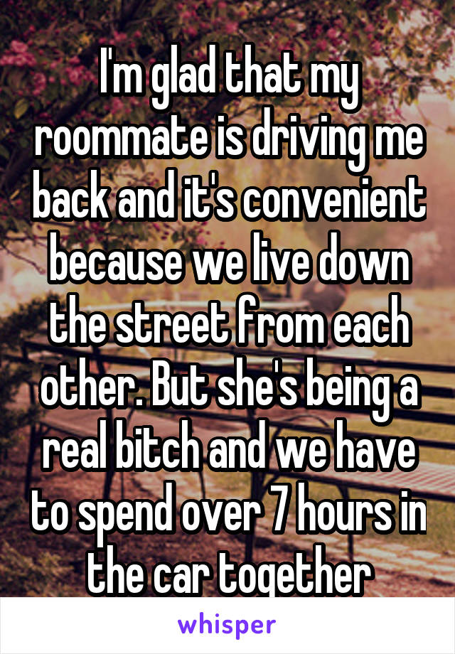 I'm glad that my roommate is driving me back and it's convenient because we live down the street from each other. But she's being a real bitch and we have to spend over 7 hours in the car together