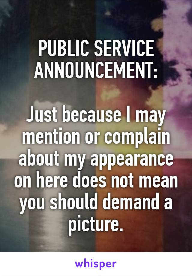 PUBLIC SERVICE ANNOUNCEMENT:

Just because I may mention or complain about my appearance on here does not mean you should demand a picture.